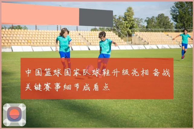 中国篮球国家队球鞋升级亮相 备战关键赛事细节成看点