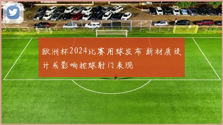 欧洲杯2024比赛用球发布 新材质设计或影响控球射门表现