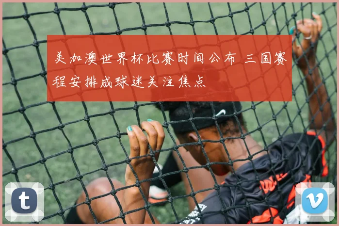 美加澳世界杯比赛时间公布 三国赛程安排成球迷关注焦点