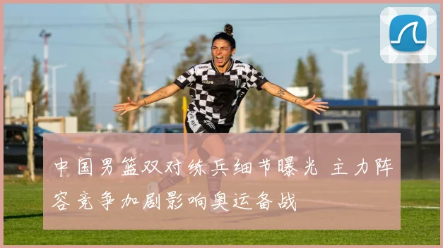 中国男篮双对练兵细节曝光 主力阵容竞争加剧影响奥运备战