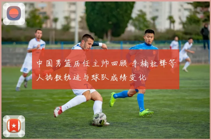 中国男篮历任主帅回顾 李楠杜锋等人执教轨迹与球队成绩变化