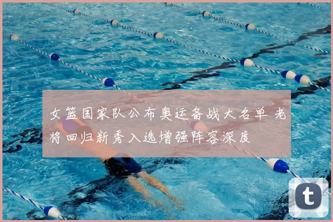 女篮国家队公布奥运备战大名单 老将回归新秀入选增强阵容深度