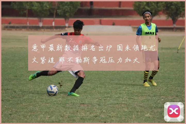 意甲最新数据排名出炉 国米领跑尤文紧追 那不勒斯争冠压力加大