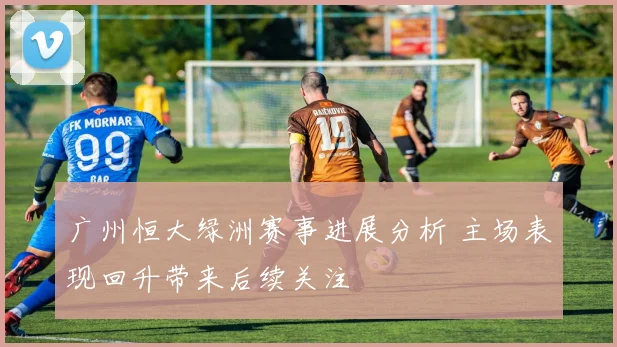 广州恒大绿洲赛事进展分析 主场表现回升带来后续关注