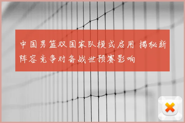 中国男篮双国家队模式启用 揭秘新阵容竞争对备战世预赛影响