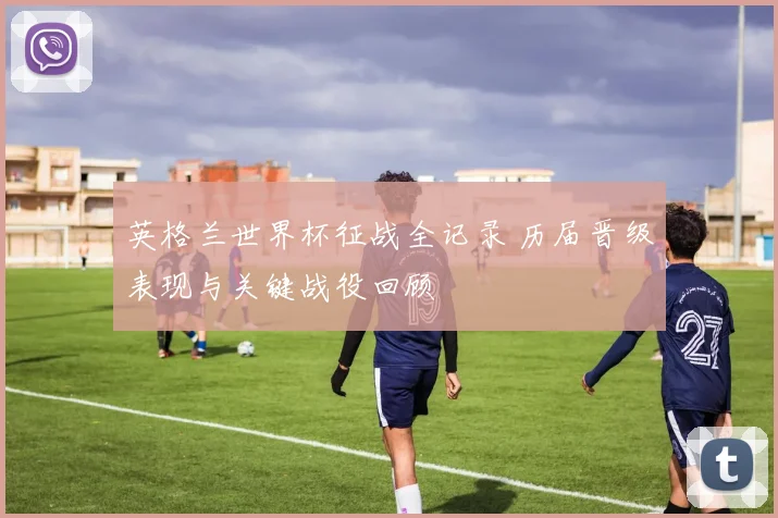 英格兰世界杯征战全记录 历届晋级表现与关键战役回顾