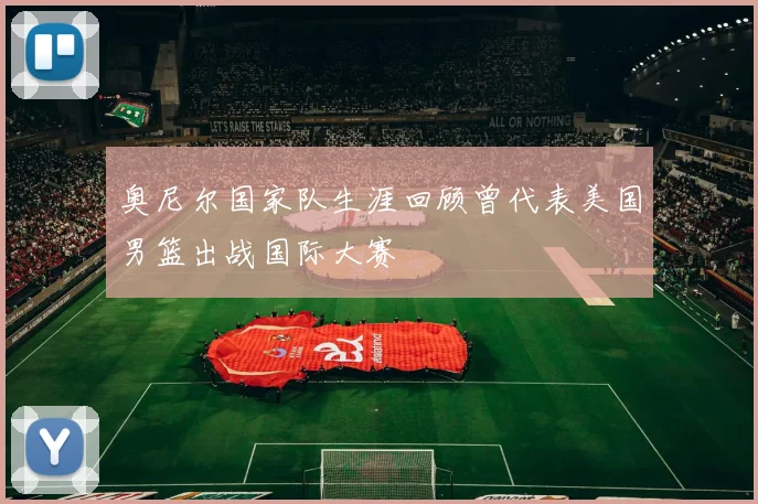 奥尼尔国家队生涯回顾曾代表美国男篮出战国际大赛