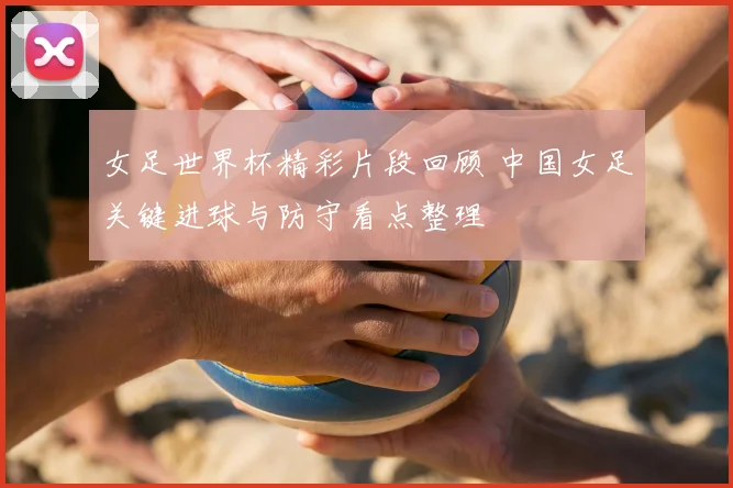 女足世界杯精彩片段回顾 中国女足关键进球与防守看点整理