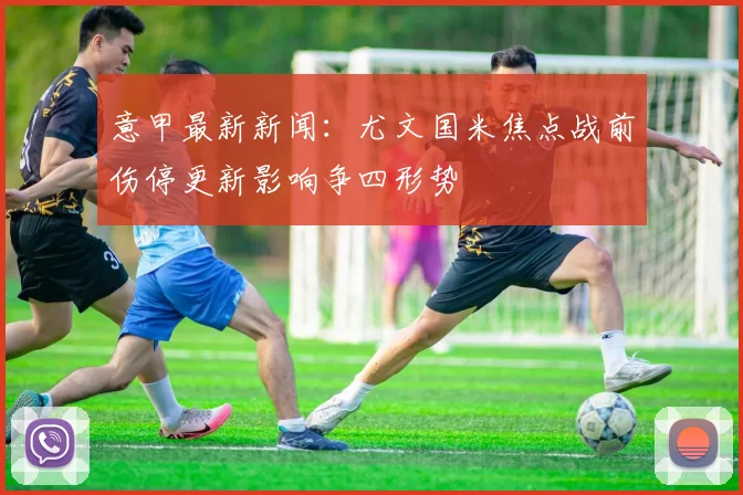 意甲最新新闻：尤文国米焦点战前伤停更新影响争四形势