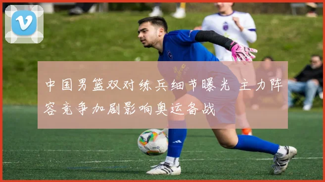 中国男篮双对练兵细节曝光 主力阵容竞争加剧影响奥运备战