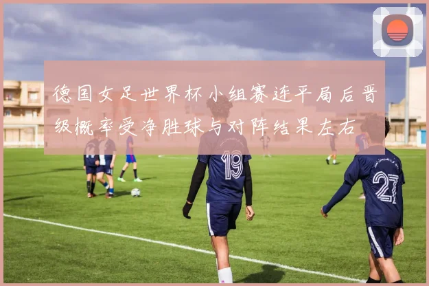 德国女足世界杯小组赛连平局后晋级概率受净胜球与对阵结果左右
