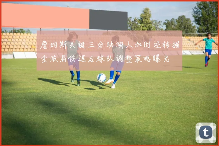 詹姆斯关键三分助湖人加时逆转掘金浓眉伤退后球队调整策略曝光