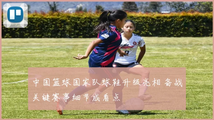 中国篮球国家队球鞋升级亮相 备战关键赛事细节成看点