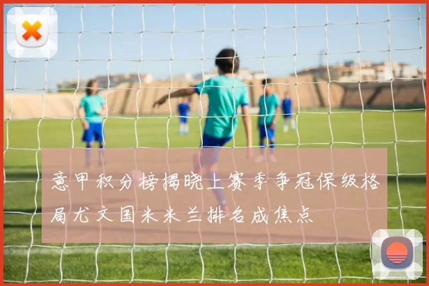 意甲积分榜揭晓上赛季争冠保级格局尤文国米米兰排名成焦点