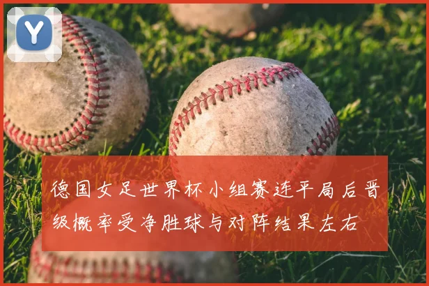 德国女足世界杯小组赛连平局后晋级概率受净胜球与对阵结果左右