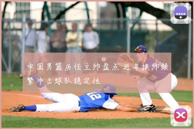 中国男篮历任主帅盘点 近年换帅频繁冲击球队稳定性