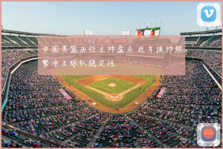 中国男篮历任主帅盘点 近年换帅频繁冲击球队稳定性