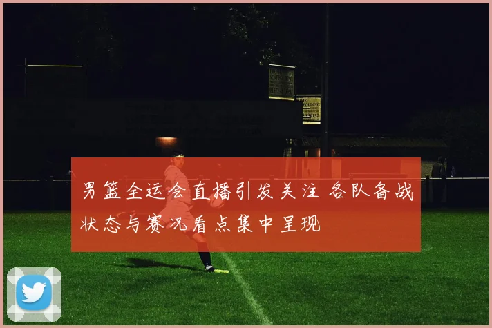 男篮全运会直播引发关注 各队备战状态与赛况看点集中呈现