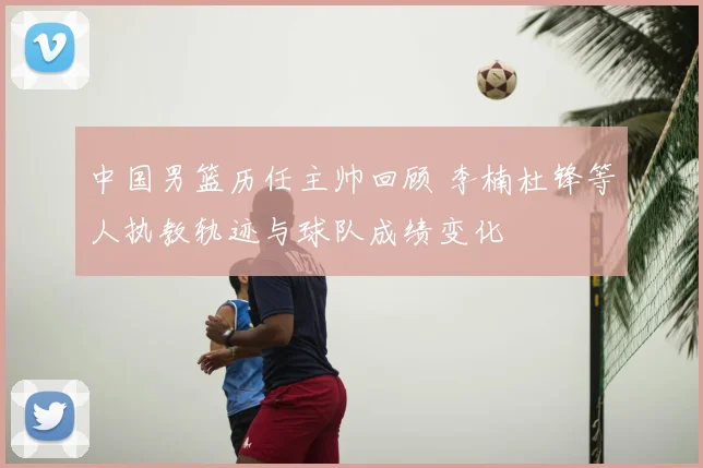 中国男篮历任主帅回顾 李楠杜锋等人执教轨迹与球队成绩变化