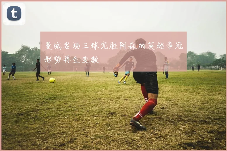 曼城客场三球完胜阿森纳英超争冠形势再生变数