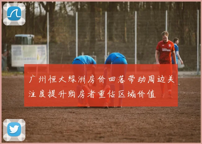 广州恒大绿洲房价回落带动周边关注度提升购房者重估区域价值