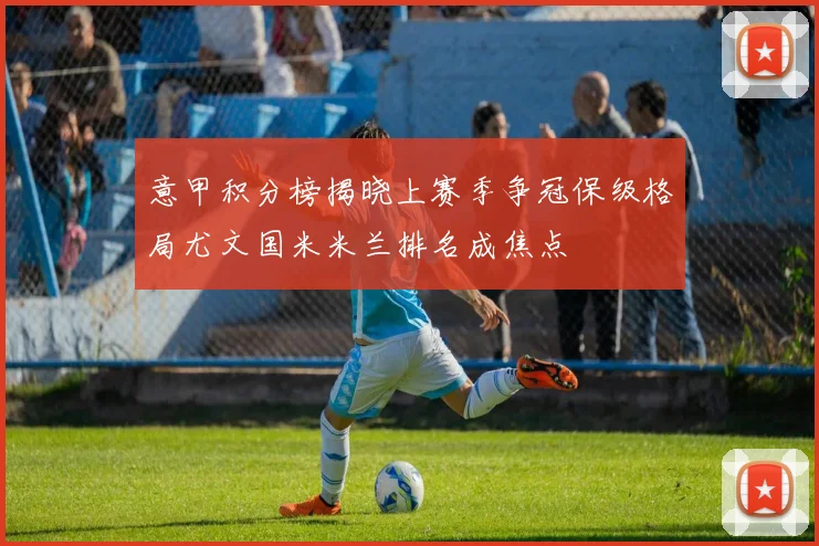 意甲积分榜揭晓上赛季争冠保级格局尤文国米米兰排名成焦点