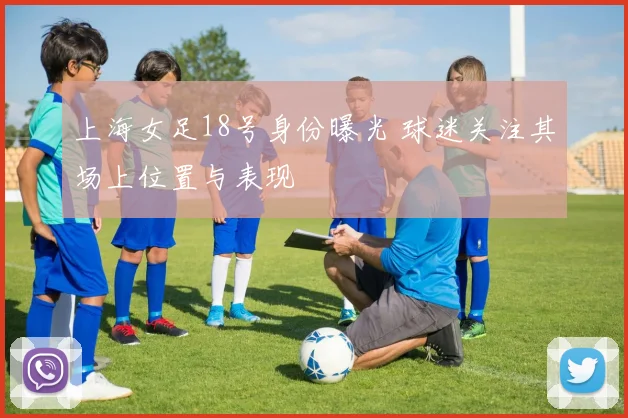 上海女足18号身份曝光 球迷关注其场上位置与表现