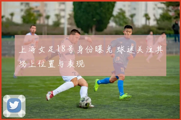 上海女足18号身份曝光 球迷关注其场上位置与表现