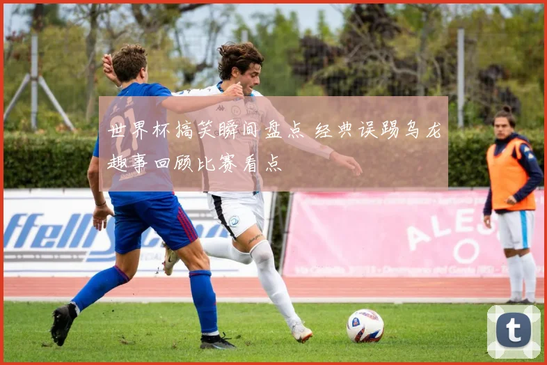 世界杯搞笑瞬间盘点 经典误踢乌龙趣事回顾比赛看点