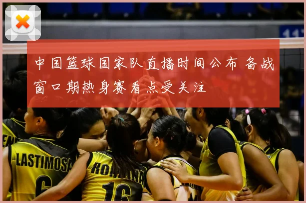 中国篮球国家队直播时间公布 备战窗口期热身赛看点受关注