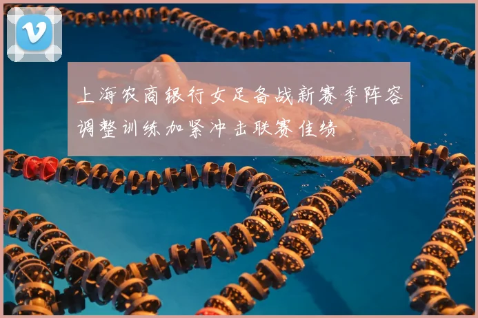 上海农商银行女足备战新赛季阵容调整训练加紧冲击联赛佳绩