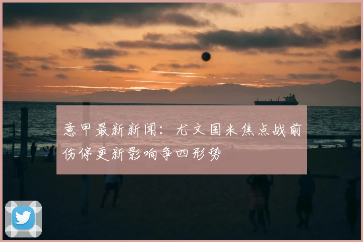 意甲最新新闻:尤文国米焦点战前伤停更新影响争四形势