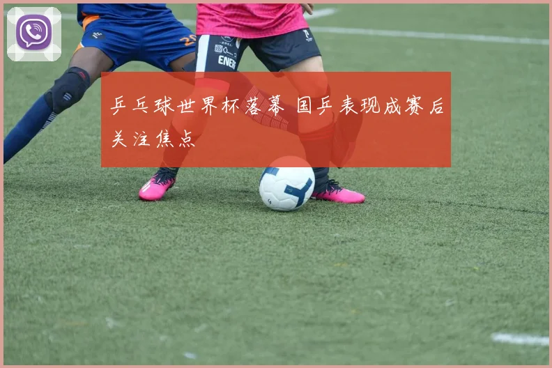 乒乓球世界杯落幕 国乒表现成赛后关注焦点
